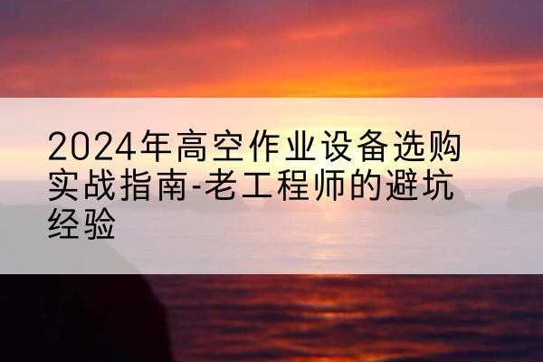 德宏高空作业升降机厂家推荐-2024年高空作业设备选购实战指南-老工程师的避坑经验