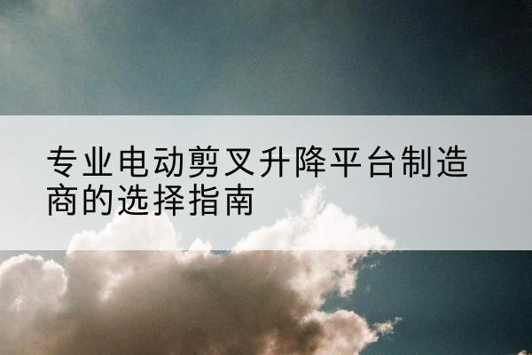 德宏电动剪叉升降平台厂家-专业电动剪叉升降平台制造商的选择指南