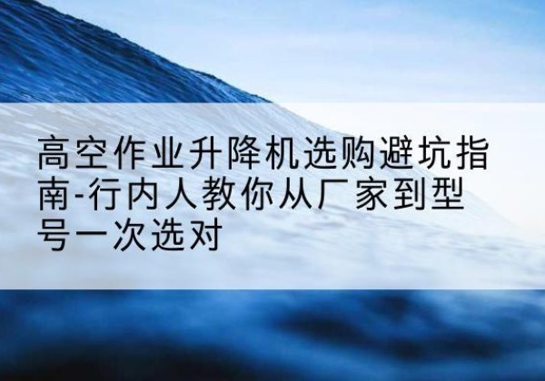 德宏升降平台厂家-高空作业升降机选购避坑指南-行内人教你从厂家到型号一次选对