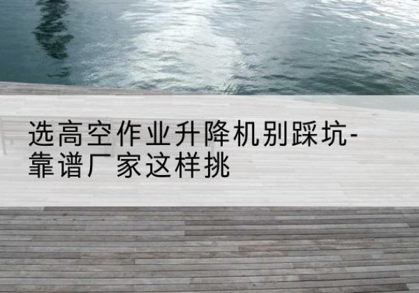 德宏剪叉式升降机厂家-选高空作业升降机别踩坑-靠谱厂家这样挑