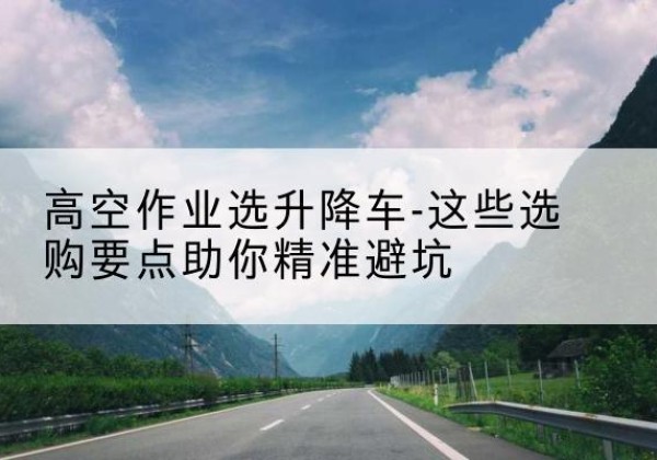 德宏升降车厂家-高空作业选升降车-这些选购要点助你*避坑