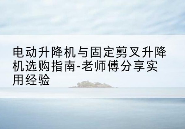 德宏电动升降机怎么选-电动升降机与固定剪叉升降机选购指南-老师傅分享实用经验