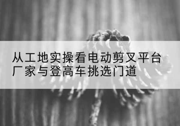 德宏电动剪叉升降平台厂家-从工地实操看电动剪叉平台厂家与登高车挑选门道