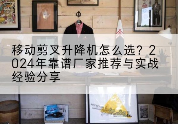 德宏升降平台厂家推荐-移动剪叉升降机怎么选？2024年靠谱厂家推荐与实战经验分享