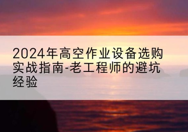 德宏高空作业升降机厂家推荐-2024年高空作业设备选购实战指南-老工程师的避坑经验