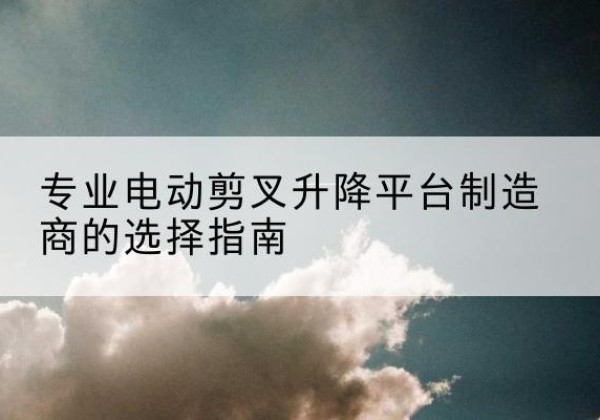 德宏电动剪叉升降平台厂家-专业电动剪叉升降平台制造商的选择指南
